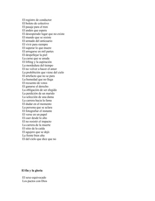 El registro de conductor
El boleto de colectivo
El pasaje para el tren
El anden que espera
El desesperado lugar que no existe
El mundo que se resiste
El armado del anticuario
El vivir para siempre
El superar lo que muere
El arrugarse en mil partes
El despellejar la piel
La carne que se anuda
El lifting y la aspiración
La mordedura del tiempo
El no volver a hacer el amor
La prohibición que viene del cielo
El artefacto que no se para
La humedad que no llega
El recuento de votos
El ganarse el derecho
La obligación de ser elegido
La perdición de un marido
La selección de una dama
La carrera hacia la fama
El dudar en el momento
La persona que se aclara
El fotografiar el instante
El verse en un papel
El caer desde lo alto
El no resistir el impacto
La carrera de la muerte
El sitio de la caída
El agujero que se dejó
La frente bien alta
El del cielo que dice que no




El fin y la gloria

El sexo equivocado
Los pactos con Dios
 