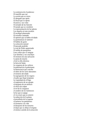 La sentencia de el poderoso
El martillo que cae
La sesión que se cierra
El abogado que apela
El fiscal que se opone
El juicio y sus velas
El armado de las función
El jurado que su veredicto
La representación de las iglesia
Los ángeles en una escalera
El arcángel planeando
El ruiseñor cantando
El apóstol que se había olvidado
La pertenencia al santoral
El hablar de gusto
La selección natural
El pescado podrido
La red de Pedro agujereada
El millón de peregrinos
Laos callos que se sangran
Las familias y sus crucifijos
El misterio de una salvación
La pena de muerte
el de la silla eléctrica
la furia de Satán
la venganza de los milicos
la pubertad de el gobernante
la democracia que concibe
el sátiro de los seres danzantes
el misterio develado
la segregación de los negros
el judío que llegó temprano
la virginidad de el Papa
el magisterio de un sátrapa
el desgaste de un artificio
el oficio de culpar
el rol de la venganza
el sendero de los luminosos
la luz que se apaga
el vía crucis que se enterró
la seducción de la gitana
el prostíbulo de la esquina
el quitarse los pantalones
el asomarse a la vida
el desajuste de los tensores
el dejar que se afloje el enigma
el místico sentido de la atracción
 