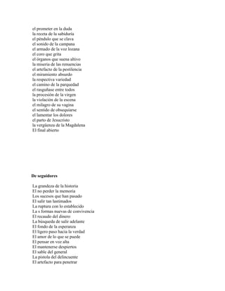 el prometer en la duda
la receta de la sabiduría
el péndulo que se clava
el sonido de la campana
el armado de la voz lozana
el coro que grita
el órganos que suena altivo
la miseria de las renuencias
el artefacto de la pestilencia
el miramiento absurdo
la respectiva variedad
el camino de la parquedad
el rasguñase entre todos
la procesión de la virgen
la violación de la escena
el milagro de su vagina
el sentido de obsequiarse
el lamentar los dolores
el parto de Jesucristo
la vergüenza de la Magdalena
El final abierto




De seguidores

La grandeza de la historia
El no perder la memoria
Los sucesos que han pasado
El salir tan lastimados
La ruptura con lo establecido
La s formas nuevas de convivencia
El recaudo del dinero
La búsqueda de salir adelante
El fondo de la esperanza
El ligero paso hacia la verdad
El amor de lo que se puede
El pensar en voz alta
El mantenerse despiertos
El sable del general
La pistola del delincuente
El artefacto para penetrar
 