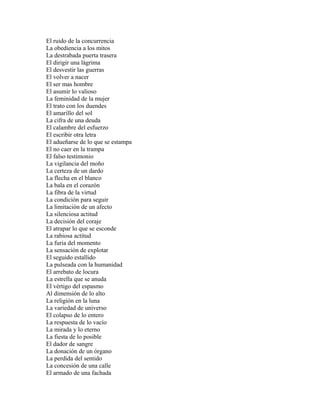 El ruido de la concurrencia
La obediencia a los mitos
La destrabada puerta trasera
El dirigir una lágrima
El desvestir las guerras
El volver a nacer
El ser mas hombre
El asumir lo valioso
La feminidad de la mujer
El trato con los duendes
El amarillo del sol
La cifra de una deuda
El calambre del esfuerzo
El escribir otra letra
El adueñarse de lo que se estampa
El no caer en la trampa
El falso testimonio
La vigilancia del moño
La certeza de un dardo
La flecha en el blanco
La bala en el corazón
La fibra de la virtud
La condición para seguir
La limitación de un afecto
La silenciosa actitud
La decisión del coraje
El atrapar lo que se esconde
La rabiosa actitud
La furia del momento
La sensación de explotar
El seguido estallido
La pulseada con la humanidad
El arrebato de locura
La estrella que se anuda
El vértigo del espasmo
Al dimensión de lo alto
La religión en la luna
La variedad de universo
El colapso de lo entero
La respuesta de lo vacío
La mirada y lo eterno
La fiesta de lo posible
El dador de sangre
La donación de un órgano
La perdida del sentido
La concesión de una calle
El armado de una fachada
 