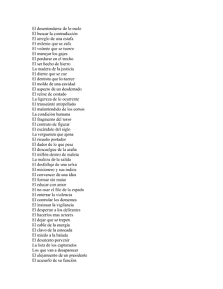 El desentenderse de lo malo
El buscar la contradicción
El arreglo de una estafa
El milenio que se zafa
El volante que se tuerce
El manejar los gajes
El perdurar en el trecho
El ser hecho de hierro
La madera de la justicia
El diente que se cae
El dentista que lo tuerce
El molde de una cavidad
El aspecto de un desdentado
El reírse de costado
La ligereza de lo ocurrente
El transeúnte atropellado
El malentendido de los corsos
La condición humana
El fragmento del torso
El contrato de figurar
El escándalo del siglo
La verguenza que ajena
El risueño portador
El dador de lo que pesa
El descuelgue de la araña
El millón dentro de maleta
La maleza de la salida
El desfollaje de una selva
El misionero y sus indios
El convencer de una idea
El formar sin matar
El educar con amor
El no usar el filo de la espada
El enterrar la violencia
El controlar los dementes
El insinuar la vigilancia
El despertar a los delirantes
El hacerlos mas actores
El dejar que se trepen
El cable de la energía
El clavo de la estocada
El miedo a la balada
El desatento porvenir
La lista de los capturados
Los que van a desaparecer
El alejamiento de un presidente
El acusarlo de su función
 