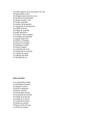 El mismo aspecto de los dos puntos de vista
El lugar donde se mira
El arreglarse para hacer las cosas
El sacrificar la oportunidad
La lengua siempre voraz
El mismo rastreador
La cumbre del progenitor
La regulación de la educación
Las tablas de la ley
El código de Amurabi
El poder legislativo
Los jueces y losa corruptos
Los armados de la partida
La jugada imprevista
El mástil y su bandera
El arreciar la consigna
El desbaratar un plan
El mismo traspaso
La condición del trazo
La melancolía en el animo
La valentía de seguir
La robustez del alma
La finalidad de ser




Saltos deseados

Los calzoncillo de papá
La bombacha de mamá
El empezar a crecer
El día de la pubertad
El primer eyacular
La menstruada ocasión
El excremento de un bebe
El sellado de la ficción
La patada en el trasero
La verdad de la proeza
El alcance de acercar
El lejano olvido del ayer
La forma de avanzar
 
