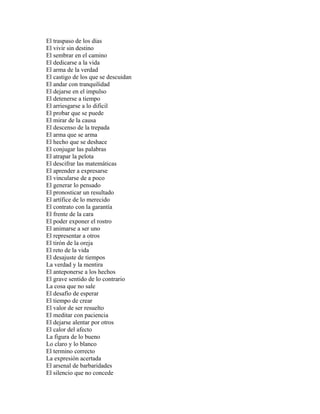 El traspaso de los días
El vivir sin destino
El sembrar en el camino
El dedicarse a la vida
El arma de la verdad
El castigo de los que se descuidan
El andar con tranquilidad
El dejarse en el impulso
El detenerse a tiempo
El arriesgarse a lo dificil
El probar que se puede
El mirar de la causa
El descenso de la trepada
El arma que se arma
El hecho que se deshace
El conjugar las palabras
El atrapar la pelota
El descifrar las matemáticas
El aprender a expresarse
El vincularse de a poco
El generar lo pensado
El pronosticar un resultado
El artífice de lo merecido
El contrato con la garantía
El frente de la cara
El poder exponer el rostro
El animarse a ser uno
El representar a otros
El tirón de la oreja
El reto de la vida
El desajuste de tiempos
La verdad y la mentira
El anteponerse a los hechos
El grave sentido de lo contrario
La cosa que no sale
El desafío de esperar
El tiempo de crear
El valor de ser resuelto
El meditar con paciencia
El dejarse alentar por otros
El calor del afecto
La figura de lo bueno
Lo claro y lo blanco
El termino correcto
La expresión acertada
El arsenal de barbaridades
El silencio que no concede
 