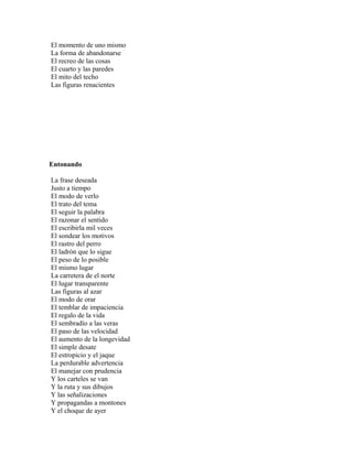El momento de uno mismo
La forma de abandonarse
El recreo de las cosas
El cuarto y las paredes
El mito del techo
Las figuras renacientes




Entonando

La frase deseada
Justo a tiempo
El modo de verlo
El trato del tema
El seguir la palabra
El razonar el sentido
El escribirla mil veces
El sondear los motivos
El rastro del perro
El ladrón que lo sigue
El peso de lo posible
El mismo lugar
La carretera de el norte
El lugar transparente
Las figuras al azar
El modo de orar
El temblar de impaciencia
El regalo de la vida
El sembradío a las veras
El paso de las velocidad
El aumento de la longevidad
El simple desate
El estropicio y el jaque
La perdurable advertencia
El manejar con prudencia
Y los carteles se van
Y la ruta y sus dibujos
Y las señalizaciones
Y propagandas a montones
Y el choque de ayer
 