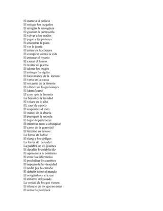 El atarse a la codicia
El mitigar los juzgados
El arreglar la misogénia
El guardar la contraseña
El volver a los prados
El jugar a los pastores
El encontrar la piara
El ver la jauría
El entrar en la conjura
El conspirar contra la vida
El entonar el rosario
El cantar el himno
El recitar un poema
El adorar los magos
El entregar la vigilia
El loco avance de la lectura
El verse en la trama
El ser parte de la historia
El vibrar con los personajes
El identificarse
El creer que la fantasía
La ficción y la levedad
El volara en lo alto
EL caer de a poco
El responder al trato
El manto de la abuela
El perseguir la secuela
El lugar de pertenecer
El mientras tanto a obsequiar
El canto de la gravedad
El término en desuso
La forma de hablar
El slang y los códigos
La forma de entender
La palabra de los jóvenes
El desafiar lo establecido
El oponerse a lo contrario
El crear las diferencias
El posibilitar los cambios
El aspecto de la vivacidad
El andar por lo extraño
El debatir sobre el mundo
El arreglarlo en el crear
El entierro del pasado
La verdad de los que vienen
El silencio de los que no están
El armar la polémica
 