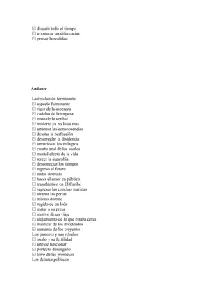 El discutir todo el tiempo
El aventurar las diferencias
El pensar la realidad




Andante

La resolución terminante
El aspecto fulminante
El rigor de la aspereza
El cadalso de la torpeza
El resto de la verdad
El misterio ya no lo es mas
El arrancar las consecuencias
El desatar la perfección
El desarreglar la disidencia
El armario de los milagros
El cuarto azul de los sueños
El mortal efecto de la vida
El torcer la algarabía
El desconectar los tiempos
El regreso al futuro
El andar desnudo
El hacer el amor en público
El trasatlántico en El Caribe
El regresar las conchas marinas
El atrapar las perlas
El mismo destino
El rugido de un león
El matar a su presa
El motivo de un viaje
El alejamiento de lo que estaba cerca
El masticar de los dividendos
El aumento de los creyentes
Los pastores y sus rebaños
El otoño y su fertilidad
El arte de funcionar
El perfecto desengaño
El libro de las promesas
Los debates políticos
 