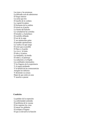 Las juras y las promesas
La delicada cosa de administrar
El fuego interior
La carne que tira
El meollo de la verdura
La vegetal levadura
El fermento de la culebra
El misal en el pecho
La fuente del helecho
La variedad de las comidas
El tenedor y el pinchazo
El cuchillo afilando
El ser de la sopa
Y sus minúsculas gotas
El perdido oportunismo
La vuelta a lo que surge
El creer que es posible
El flaco y el gordo
La viva y la tonta
El alto y el petiso
La intrépida y la tímida
El rubio y el pelirrojo
La seductora y la frígida
Los entibiados intermedios
Y los fragores de la experiencia
Y el seguir probando
Y la familia de las consecuencias
Arreglar los defectos
Y disimular su coraza
Dejar de que estén en casa
Y sacarlos a pasear




Condición

La palidez de la expresión
La enfermedad contraída
El problema de la vacuna
El no registrar los virus
El atacar los glóbulos
El extirpar el órgano
El que se devuelva la función
 