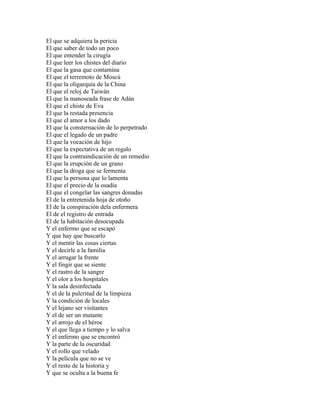 El que se adquiera la pericia
El que saber de todo un poco
El que entender la cirugía
El que leer los chistes del diario
El que la gasa que contamina
El que el terremoto de Moscú
El que la oligarquía de la China
El que el reloj de Taiwán
El que la manoseada frase de Adán
El que el chiste de Eva
El que la restada presencia
El que el amor a los dado
El que la consternación de lo perpetrado
El que el legado de un padre
El que la vocación de hijo
El que la expectativa de un regalo
El que la contraindicación de un remedio
El que la erupción de un grano
El que la droga que se fermenta
El que la persona que lo lamenta
El que el precio de la osadía
El que el congelar las sangres donadas
El de la entretenida hoja de otoño
El de la conspiración dela enfermera
El de el registro de entrada
El de la habitación desocupada
Y el enfermo que se escapó
Y que hay que buscarlo
Y el mentir las cosas ciertas
Y el decirle a la familia
Y el arrugar la frente
Y el fingir que se siente
Y el rastro de la sangre
Y el olor a los hospitales
Y la sala desinfectada
Y el de la pulcritud de la limpieza
Y la condición de locales
Y el lejano ser visitantes
Y el de ser un mutante
Y el arrojo de el héroe
Y el que llega a tiempo y lo salva
Y el enfermo que se encontró
Y la parte de la oscuridad
Y el rollo que velado
Y la película que no se ve
Y el resto de la historia y
Y que se oculta a la buena fe
 