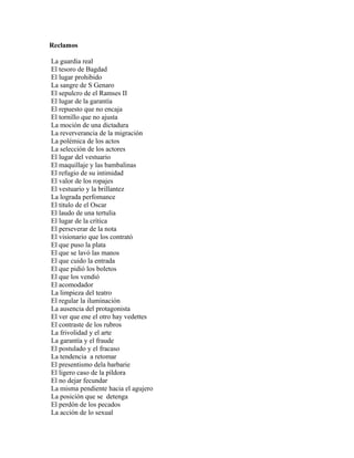 Reclamos

La guardia real
El tesoro de Bagdad
El lugar prohibido
La sangre de S Genaro
El sepulcro de el Ramses II
El lugar de la garantía
El repuesto que no encaja
El tornillo que no ajusta
La moción de una dictadura
La reververancia de la migración
La polémica de los actos
La selección de los actores
El lugar del vestuario
El maquillaje y las bambalinas
El refugio de su intimidad
El valor de los ropajes
El vestuario y la brillantez
La lograda perfomance
El titulo de el Oscar
El laudo de una tertulia
El lugar de la crítica
El perseverar de la nota
El visionario que los contrató
El que puso la plata
El que se lavó las manos
El que cuido la entrada
El que pidió los boletos
El que los vendió
El acomodador
La limpieza del teatro
El regular la iluminación
La ausencia del protagonista
El ver que ene el otro hay vedettes
El contraste de los rubros
La frivolidad y el arte
La garantía y el fraude
El postulado y el fracaso
La tendencia a retomar
El presentismo dela barbarie
El ligero caso de la píldora
El no dejar fecundar
La misma pendiente hacia el agujero
La posición que se detenga
El perdón de los pecados
La acción de lo sexual
 