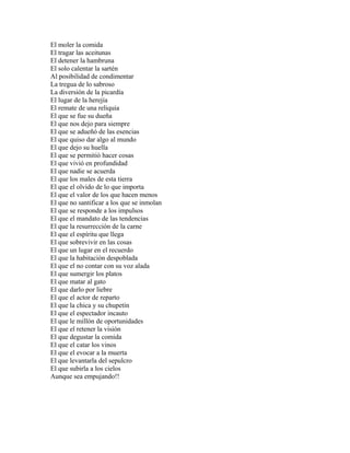 El moler la comida
El tragar las aceitunas
El detener la hambruna
El solo calentar la sartén
Al posibilidad de condimentar
La tregua de lo sabroso
La diversión de la picardía
El lugar de la herejía
El remate de una reliquia
El que se fue su dueña
El que nos dejo para siempre
El que se adueñó de las esencias
El que quiso dar algo al mundo
El que dejo su huella
El que se permitió hacer cosas
El que vivió en profundidad
El que nadie se acuerda
El que los males de esta tierra
El que el olvido de lo que importa
El que el valor de los que hacen menos
El que no santificar a los que se inmolan
El que se responde a los impulsos
El que el mandato de las tendencias
El que la resurrección de la carne
El que el espíritu que llega
El que sobrevivir en las cosas
El que un lugar en el recuerdo
El que la habitación despoblada
El que el no contar con su voz alada
El que sumergir los platos
El que matar al gato
El que darlo por liebre
El que el actor de reparto
El que la chica y su chupetín
El que el espectador incauto
El que le millón de oportunidades
El que el retener la visión
El que degustar la comida
El que el catar los vinos
El que el evocar a la muerta
El que levantarla del sepulcro
El que subirla a los cielos
Aunque sea empujando!!
 