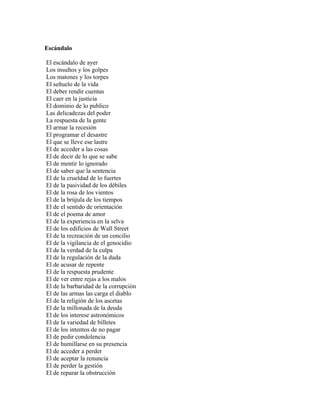 Escándalo

El escándalo de ayer
Los insultos y los golpes
Los matones y los torpes
El señuelo de la vida
El deber rendir cuentas
El caer en la justicia
El dominio de lo publico
Las delicadezas del poder
La respuesta de la gente
El armar la recesión
El programar el desastre
El que se lleve ese lastre
El de acceder a las cosas
El de decir de lo que se sabe
El de mentir lo ignorado
El de saber que la sentencia
El de la crueldad de lo fuertes
El de la pasividad de los débiles
El de la rosa de los vientos
El de la brújula de los tiempos
El de el sentido de orientación
El de el poema de amor
El de la experiencia en la selva
El de los edificios de Wall Street
El de la recreación de un concilio
El de la vigilancia de el genocidio
El de la verdad de la culpa
El de la regulación de la duda
El de acusar de repente
El de la respuesta prudente
El de ver entre rejas a los malos
El de la barbaridad de la corrupción
El de las armas las carga el diablo
El de la religión de los ascetas
El de la millonada de la deuda
El de los interese astronómicos
El de la variedad de billetes
El de los intentos de no pagar
El de pedir condolencia
El de humillarse en su presencia
El de acceder a perder
El de aceptar la renuncia
El de perder la gestión
El de reparar la obstrucción
 