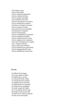 El de dejarse cazar
el de ser presa fácil
el de la contenida respiración
el de la columna de humo
el de las gomas quemadas
el de el pueblo en la calle
el de los que quieren la violencia
el de la insuficiencia cardiaca
el de llevar a la gente a la locura
el de no merecer el cargo
el de estar fuera de lo aceptable
el de desatar los impactos
el de las causas justas
el de la versatilidad de las guerras
el de las rebeliones armadas
el de la santificación de un cura
el de la vigilancia de lo oportuno
el de estar al momento en lo seguro
el de contener la bronca
el de no dejar que la histeria
el de las pasiones que salen afuera
el de la segregación delo atroz
el de la multifacética causa feroz




El resto

La belleza de la imagen
Las rosas cuando se abren
El capullo que se asoma
La insinuación dela verdad
La concepción de lo estético
La elegancia de lo creciente
La iluminación de lo naciente
El refugio de los escándalos
El armar la parte del diablo
El ver los pétalos que de seda
El arrugar cosas de esas telas
El mirar sin ver nada en especial
El estar en la causa penal
 