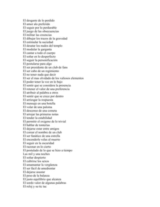 El desgaste de lo perdido
El amor alo preferido
El seguir por lo perdurable
El juego de las obsecuencias
El militar las creencias
El dibujar los trazos de la gravedad
El estimular la suciedad
El desatar los nudos del templo
El modular la garganta
El cantar a todo el cuerpo
El soñar en lo desperfecto
El seguir la personificación
El postularse para algo
El ser presidente de un club de fans
El ser cabo de un regimiento
El no tener nada que decir
El ser el mas olvidado de los valiosos elementos
El poder tener la voz en lo bajo
El sentir que se considera la presencia
El retener el valor de una preferencia
El atribuir al palabra a otros
El sentir que se crece por dentro
El arriesgar la respuesta
El mensaje en una botella
El volar de una paloma
El descenso de una cometa
El arrojar las primeras notas
El tender la estabilidad
El permitir el oxigeno de lo trivial
El hablar de tonterías
El dejarse estar entre amigos
El corear el nombre de un club
El ser fanático de una estrella
El encenderle velas al muerto
El seguir en la oscuridad
El razonar en lo cierto
El postulado de lo que se hizo a tiempo
Las mil y una noches
El soñar despierto
El cubrirse los sexos
El amamantar la vergüenza
El ser fácil de amedrentar
El dejarse asustar
El peso de la balanza
El justo equilibrio que alcanza
El sordo valor de algunas palabras
El reloj y su tic tac
 