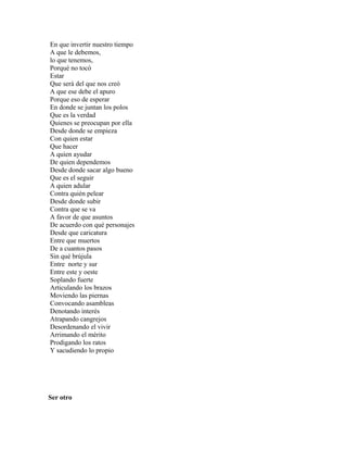 En que invertir nuestro tiempo
A que le debemos,
lo que tenemos,
Porqué no tocó
Estar
Que será del que nos creó
A que ese debe el apuro
Porque eso de esperar
En donde se juntan los polos
Que es la verdad
Quienes se preocupan por ella
Desde donde se empieza
Con quien estar
Que hacer
A quien ayudar
De quien dependemos
Desde donde sacar algo bueno
Que es el seguir
A quien adular
Contra quién pelear
Desde donde subir
Contra que se va
A favor de que asuntos
De acuerdo con qué personajes
Desde que caricatura
Entre que muertos
De a cuantos pasos
Sin qué brújula
Entre norte y sur
Entre este y oeste
Soplando fuerte
Articulando los brazos
Moviendo las piernas
Convocando asambleas
Denotando interés
Atrapando cangrejos
Desordenando el vivir
Arrimando el mérito
Prodigando los ratos
Y sacudiendo lo propio




Ser otro
 