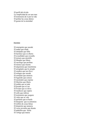 El perfil del olvido
La simplicidad de ser uno mas
El testimonio de ir por la vida
El probar las cosas dulces
El gustar de la eternidad




Ascenso

El emergente que sacude
El audaz que elude
El intrépido que falla
El lacónico que se aburre
El avasallador que avasalla
El tornero que atornilla
El librador que libera
El sacrílego que profana
El místico que musita
El alquimista que transforma
El arreglador que lo arregle
El sendero que nos lleve
El milagro que sacude
El estrépito que anuncia
El lugareño que conoce
El mostrador que expone
El libertino que libera
El jodido que se jode
El pesado que se cae
El liviano que se eleva
El mediocre que espera
El sello que rubrica
El testimonio que asegura
El valor que se vale
El perfume que se huele
El desajuste que se armoniza
El millón de cosas falsas
El despertar que anuncia
El verse envuelto que desata
El pabellón que fusila
El vértigo que marea
 