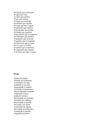 El liquido que se derrama
El agua que moja
La tierra que purifica
El aire que ensalza
El fuego que enciende
El artesano que esculpe
El mago que hace magias
El periódico que anuncia
El predicador que predica
El sondeo que especula
El persistente que se empecina
El ordenador que clasifica
El perdedor que lo pierde
El ganador que se empacha
El cancionero que se canta
El vivo que se vivifica
El muerto que se mortifica
El calentador que calienta
Y el humo que sube a tientas




Siendo

Llendo ala jungla
Saliendo de un pantano
Comiéndose un sapo
Arañando lo racional
Desgastando al madera
Torciendo el iluminismo
Desencadenando tornados
Aligerando el paso
Loteando terrenos
Boicoteando un asesinato
Alistando los soldados
Recorriendo la muralla
Sirviendo a los fieles
Lastimando las agallas
Devorando la melancolía
Asumiendo lo terrible
Litigando los pleitos
 