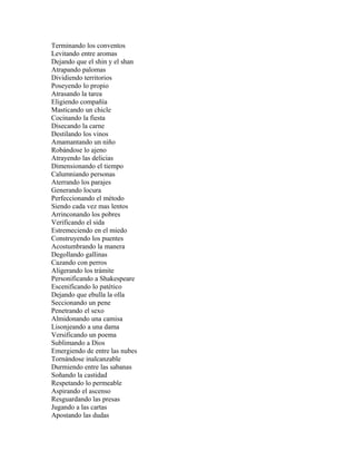 Terminando los conventos
Levitando entre aromas
Dejando que el shin y el shan
Atrapando palomas
Dividiendo territorios
Poseyendo lo propio
Atrasando la tarea
Eligiendo compañía
Masticando un chicle
Cocinando la fiesta
Disecando la carne
Destilando los vinos
Amamantando un niño
Robándose lo ajeno
Atrayendo las delicias
Dimensionando el tiempo
Calumniando personas
Aterrando los parajes
Generando locura
Perfeccionando el método
Siendo cada vez mas lentos
Arrinconando los pobres
Verificando el sida
Estremeciendo en el miedo
Construyendo los puentes
Acostumbrando la manera
Degollando gallinas
Cazando con perros
Aligerando los trámite
Personificando a Shakespeare
Escenificando lo patético
Dejando que ebulla la olla
Seccionando un pene
Penetrando el sexo
Almidonando una camisa
Lisonjeando a una dama
Versificando un poema
Sublimando a Dios
Emergiendo de entre las nubes
Tornándose inalcanzable
Durmiendo entre las sabanas
Soñando la castidad
Respetando lo permeable
Aspirando el ascenso
Resguardando las presas
Jugando a las cartas
Apostando las dudas
 