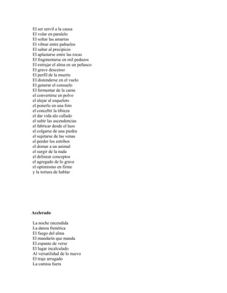 El ser servil a la causa
El volar en paralelo
El soltar las amarras
El vibrar entre pañuelos
El saltar al precipicio
El aplastarse entre las rocas
El fragmentarse en mil pedazos
El estrujar el alma en un peñasco
El grave descenso
El perfil de la muerte
El distenderse en el vuelo
El generar el consuelo
El fermentar de la carne
el convertirse en polvo
el alejar al esqueleto
el ponerlo en una foto
el concebir la tibieza
el dar vida alo callado
el subir las ascendencias
el fabricar desde el lazo
el colgarse de una piedra
el sujetarse de las venas
el perder los estribos
el domar a un animal
el surgir de la nada
el delinear conceptos
el agregado de lo grave
el optimismo en firme
y la tortura de hablar




Acelerado

La noche encendida
La danza frenética
El fuego del alma
El mandarín que manda
El espanto de verse
El lugar incalculado
Al versatilidad de lo nuevo
El traje arrugado
La camisa fuera
 
