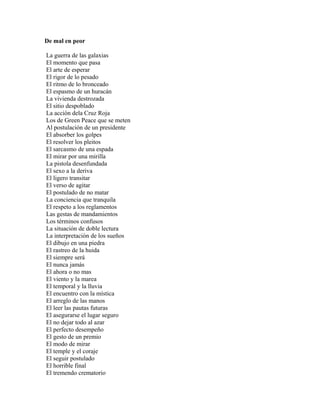 De mal en peor

La guerra de las galaxias
El momento que pasa
El arte de esperar
El rigor de lo pesado
El ritmo de lo bronceado
El espasmo de un huracán
La vivienda destrozada
El sitio despoblado
La acción dela Cruz Roja
Los de Green Peace que se meten
Al postulación de un presidente
El absorber los golpes
El resolver los pleitos
El sarcasmo de una espada
El mirar por una mirilla
La pistola desenfundada
El sexo a la deriva
El ligero transitar
El verso de agitar
El postulado de no matar
La conciencia que tranquila
El respeto a los reglamentos
Las gestas de mandamientos
Los términos confusos
La situación de doble lectura
La interpretación de los sueños
El dibujo en una piedra
El rastreo de la huida
El siempre será
El nunca jamás
El ahora o no mas
El viento y la marea
El temporal y la lluvia
El encuentro con la mística
El arreglo de las manos
El leer las pautas futuras
El asegurarse el lugar seguro
El no dejar todo al azar
El perfecto desempeño
El gesto de un premio
El modo de mirar
El temple y el coraje
El seguir postulado
El horrible final
El tremendo crematorio
 