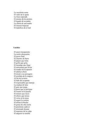 La suculenta suma
El valor de lo ajeno
La frase esperada
El mismo de los posters
El legado de un padre
La charla de una madre
El sinuoso tropezar
El maleficio de el mal




Lucidez

El amor transparente
La razón obsecuente
El juicio final
El claustro de barro
El pájaro que tirita
El grillo que grita
El mendigo que finge
El astronauta que levita
El sondeo de la opinión
El atlético oficio
El misal y sus presagios
El arrebato de lo mágico
Al faz de la tierra
El lado del ocupante
El responsable que maneja
La madeja de lana
El gato que juega
El perro que lo persigue
El rosario en la puerta
El minero que sucio
El obrero que atrasa
El verse en la rayas
El seguir la costura
El alistar la brecha
El grano de otra razón
El pestilente cadáver
El arruinado desatar
El manoseo de la culpa
El adquirir la semilla
 