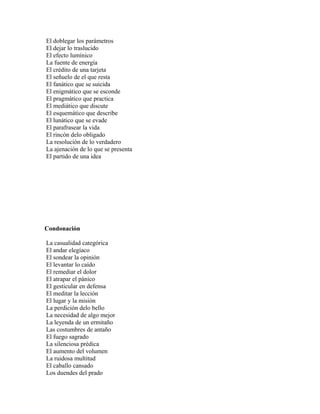 El doblegar los parámetros
El dejar lo traslucido
El efecto lumínico
La fuente de energía
El crédito de una tarjeta
El señuelo de el que resta
El fanático que se suicida
El enigmático que se esconde
El pragmático que practica
El mediático que discute
El esquemático que describe
El lunático que se evade
El parafrasear la vida
El rincón delo obligado
La resolución de lo verdadero
La ajenación de lo que se presenta
El partido de una idea




Condonación

La casualidad categórica
El andar elegíaco
El sondear la opinión
El levantar lo caído
El remediar el dolor
El atrapar el pánico
El gesticular en defensa
El meditar la lección
El lugar y la misión
La perdición delo bello
La necesidad de algo mejor
La leyenda de un ermitaño
Las costumbres de antaño
El fuego sagrado
La silenciosa prédica
El aumento del volumen
La ruidosa multitud
El caballo cansado
Los duendes del prado
 