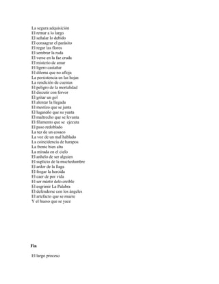 La segura adquisición
El remar a lo largo
El señalar lo debido
El consagrar el parásito
El regar las flores
El sembrar la ruda
El verse en la faz cruda
El misterio de amar
El ligero castañar
El dilema que no afloja
La persistencia en las hojas
La rendición de cuentas
El peligro de la mortalidad
El discutir con fervor
El gritar un gol
El alentar la llegada
El mestizo que se junta
El lugareño que su yunta
El maltrecho que se levanta
El filamento que se ejecuta
El paso redoblado
La tez de un cosaco
La voz de un mal hablado
La coincidencia de harapos
La frente bien alta
La mirada en el cielo
El anhelo de ser alguien
El suplicio de la muchedumbre
El ardor de la llaga
El fregar la heroida
El caer de por vida
El ser mártir delo creíble
El esgrimir La Palabra
El defenderse con los ángeles
El artefacto que se muere
Y el hueso que se yace




Fin

El largo proceso
 