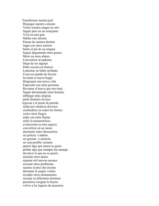 Transformar nuestra piel
 Despegar nuestro corazón
 Verter nuestra sangre en otro
 Seguir pero en un semejante
 Vivir en otro país
 Hablar otro idioma
 Pensar de manera distinta
 Jugar con otros asuntos
 bailar al pie de un enigma
 Seguir degustando otros gustos
 Morir en otros altares
 Convertirse al nadismo
 Dejar de ser alguien
 Pedir socorro en francés
 Lamentar no haber arribado
 Crear un mundo de ficción
 Inventar el nuevo hogar
 Diagramar una nueva vida
 Especular con otras personas
 Reventar el huevo que nos trajo
 Seguir derramando otras broncas
 doblegar otras alegrías
 pedir distintos favores
regresar a el punto de partida
 andar por senderos diversos
 confundirse en todos los limites
 verter otros fuegos
 arder con otras llamas
 sufrir la metamorfosis
 evolucionar en otra especie
 convertirse en un mono
 desmentir entre dinosaurios
 ser policía o ladrón
 ser gerente o maricón
 ser una posible variante
 querer algo que nunca se quiso
 probar algo que siempre fue amargo
 devolver lo que no se quiere
 asimilar otros dones
 rejuntar mil nuevas razones
 escrutar otros problemas
 sacarse el peso del encima
 derramar la sangre violeta
 esculpir otros monumentos
 razonar en diferentes términos
 permitirse resignar lo bueno
 volver a los lugares de ancestros
 