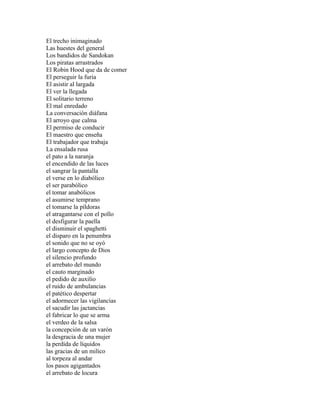 El trecho inimaginado
Las huestes del general
Los bandidos de Sandokan
Los piratas arrastrados
El Robin Hood que da de comer
El perseguir la furia
El asistir al largada
El ver la llegada
El solitario terreno
El mal enredado
La conversación diáfana
El arroyo que calma
El permiso de conducir
El maestro que enseña
El trabajador que trabaja
La ensalada rusa
el pato a la naranja
el encendido de las luces
el sangrar la pantalla
el verse en lo diabólico
el ser parabólico
el tomar anabólicos
el asumirse temprano
el tomarse la píldoras
el atragantarse con el pollo
el desfigurar la paella
el disminuir el spaghetti
el disparo en la penumbra
el sonido que no se oyó
el largo concepto de Dios
el silencio profundo
el arrebato del mundo
el cauto marginado
el pedido de auxilio
el ruido de ambulancias
el patético despertar
el adormecer las vigilancias
el sacudir las jactancias
el fabricar lo que se arma
el verdeo de la salsa
la concepción de un varón
la desgracia de una mujer
la perdida de líquidos
las gracias de un milico
al torpeza al andar
los pasos agigantados
el arrebato de locura
 