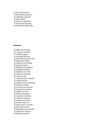 la lista de perjuicios
el alma delos prejuicios
el andariego esquimal
el rudo animal
el selectivo espécimen
el mayúsculo agregado
la terminación delo dado




Debiendo

El deber de un hereje
La vieja que entreteje
El maldito aspecto
La gravedad del peso
La santificación de un cura
El lugar de la esfígie
El trauma de una monja
El gentío de gente
El doblegar los tambores
La huelga de hambre
El despertar a la vida
El sangrar lo que deja
El ramo de rosas
La selección de un capullo
La roídas del loco
La dolencia de un tránsfuga
El dividir las partes
El convenir un convenio
El asegurar la anarquía
El regular las leyes
El delinear preceptos
El sustentar los límites
El caudal de rumores
El aumento de lo fino
El término equívoco
El germen que se escapa
La línea que se raya
El lineamiento que torcido
El rígido que se parte
El dueño que pierde
 