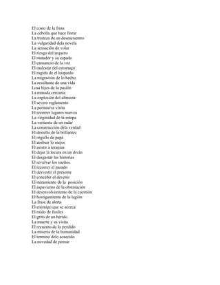 El costo de la fruta
La cebolla que hace llorar
La tristeza de un desencuentro
La vulgaridad dela novela
La sensación de volar
El riesgo del arquero
El matador y su espada
El cansancio de la voz
El malestar del estomago
El rugido de el leopardo
La migración de lo hecho
La resultante de una vida
Losa hijos de la pasión
La minada cercanía
La explosión del altruista
El severo reglamento
La permisiva visita
El recorrer lugares nuevos
La virginidad de la estepa
La vertiente de un radar
La construcción dela verdad
El destello de la brillantez
El orgullo de papá
El atribuir lo mejor
El asistir a terapias
El dejar la locura en un diván
El desgastar las historias
El revolver los sueños
El recorrer el pasado
El desvestir el presente
El concebir el devenir
El miramiento de la posición
El aspaviento de la obstinación
El desenvolvimiento de la cuestión
El hostigamiento de la legión
La frase de alerta
El enemigo que se acerca
El ruido de fusiles
El grito de un herido
La muerte y su visita
El recuento de lo perdido
La miseria de la humanidad
El termino delo acaecido
La novedad de pensar
 
