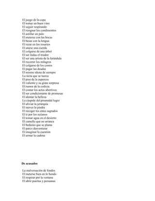 El juego de la copa
El tomar un buen vino
El seguir respirando
El resignar los condimentos
El astillar un palo
El meterse con las bocas
El besar con la lengua
El rezar en los rosarios
El atarse una cuerda
El colgarse de una árbol
El ser Judas el traidor
El ser una artista de la farándula
El recorrer los milagros
El colgarse de los costos
El pagar las deudas
El mismo idiota de siempre
La recta que se tuerce
El piso de la aspereza
El valiente y su grata sorpresa
El rumor de la codicia
El contar los actos abortivos
El ser condicionante de promesas
El alentar la belleza
La cúspide del piramidal logro
El aliviar la jerarquía
El mover la piedra
El recoger los entes sagrados
El ir por los océanos
El tomar agua en el desierto
El camello que no arranca
El beduino que se planta
El parco desventurar
El imaginar la cuestión
El armar la cadena




De acusados

La malversación de fondos
El meterse bien en lo hondo
El respirar por la ventana
El abrir puertas y persianas
 