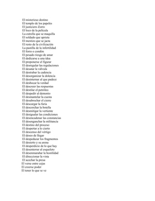 El misterioso destino
El templo de los papeles
El justiciero Zorro
El loco de la película
La estrella que se maquilla
El soldado que aprieta
El mestizo que se jacta
El resto de la civilización
La pastilla de la infertilidad
El forro o condón
El pesado riesgo de amar
El dedicarse a una idea
El proponerse el figurar
El desregular las regulaciones
El desatar la válvula
El destrabar la cadencia
El desorganizar la dolencia
El desinternar al que padece
El desbocar la verdad
El descreer las respuestas
El destilar el petróleo
El despedir al demonio
El desmantelar la cuesta
El desabrochar el cierre
El descargar la furia
El descorchar la botella
El desmitigar la vertiente
El desigualar las condiciones
El desencadenar las constancias
El desenganchar la militancia
El destino del proceso
El despertar a lo cierto
El descenso del vértigo
El deseo de llegar
El despedazar los fragmentos
El desierto y su arena
El desperdicio de lo que hay
El desenterrar al esqueleto
El desenmarañar la hostilidad
El direccionar la vista
El acechar la presa
El verse entre cejas
El creerse poder
El tener lo que se ve
 