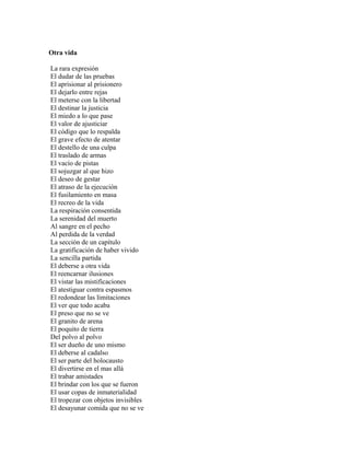 Otra vida

La rara expresión
El dudar de las pruebas
El aprisionar al prisionero
El dejarlo entre rejas
El meterse con la libertad
El destinar la justicia
El miedo a lo que pase
El valor de ajusticiar
El código que lo respalda
El grave efecto de atentar
El destello de una culpa
El traslado de armas
El vacío de pistas
El sojuzgar al que hizo
El deseo de gestar
El atraso de la ejecución
El fusilamiento en masa
El recreo de la vida
La respiración consentida
La serenidad del muerto
Al sangre en el pecho
Al perdida de la verdad
La sección de un capítulo
La gratificación de haber vivido
La sencilla partida
El deberse a otra vida
El reencarnar ilusiones
El vistar las mistificaciones
El atestiguar contra espasmos
El redondear las limitaciones
El ver que todo acaba
El preso que no se ve
El granito de arena
El poquito de tierra
Del polvo al polvo
El ser dueño de uno mismo
El deberse al cadalso
El ser parte del holocausto
El divertirse en el mas allá
El trabar amistades
El brindar con los que se fueron
El usar copas de inmaterialidad
El tropezar con objetos invisibles
El desayunar comida que no se ve
 