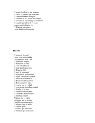 El tomar el colectivo que no pasa
El comer la comida que no se toca
El verse bañándose sin agua
El cansarse de ir a baños inexistentes
El convertir el leer en algo clarividente
El sencillo pestañear de el vacío
La concepción de otro yo
El deber de uno mismo
La oscilación de lo anterior




Historia

El grado de libertad
La perversa inmortalidad
La consecuencia de vivir
El reto de no aceptar
El mortificar la vida
El vivir sin entender
El creer que lo que viene
El desear al Dios
El tener la seguridad
El irrumpir en la divinidad
El seguir las huellas de otros
El trazar las expectativas
El desenvolver la cuestión
El destronar al rey león
El casarse con la verdad
El verse envuelto en la gravedad
El destilar la lectura
El saber de todo un poco
El socorrerse a uno mismo
El tratar de escapar
Al causa que se cierre
La muerte que se acerca
La visión que se presenta
El ministro que se oculta
El variado ajuar
La camisa que no queda
El pantalón que manchado
 