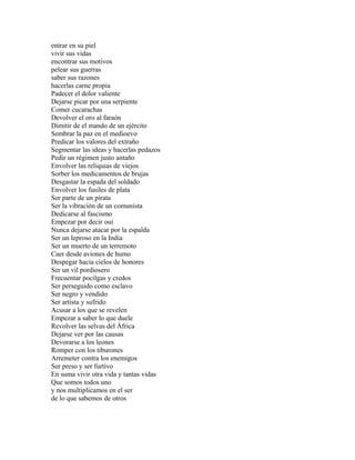 entrar en su piel
vivir sus vidas
encontrar sus motivos
pelear sus guerras
saber sus razones
hacerlas carne propia
Padecer el dolor valiente
Dejarse picar por una serpiente
Comer cucarachas
Devolver el oro al faraón
Dimitir de el mando de un ejército
Sembrar la paz en el medioevo
Predicar los valores del extraño
Segmentar las ideas y hacerlas pedazos
Pedir un régimen justo antaño
Envolver las reliquias de viejos
Sorber los medicamentos de brujas
Desgastar la espada del soldado
Envolver los fusiles de plata
Ser parte de un pirata
Ser la vibración de un comunista
Dedicarse al fascismo
Empezar por decir oui
Nunca dejarse atacar por la espalda
Ser un leproso en la India
Ser un muerto de un terremoto
Caer desde aviones de humo
Despegar hacia cielos de honores
Ser un vil pordiosero
Frecuentar pocilgas y credos
Ser perseguido como esclavo
Ser negro y vendido
Ser artista y sufrido
Acusar a los que se revelen
Empezar a saber lo que duele
Revolver las selvas del África
Dejarse ver por las causas
Devorarse a los leones
Romper con los tiburones
Arremeter contra los enemigos
Ser preso y ser furtivo
En suma vivir otra vida y tantas vidas
Que somos todos uno
y nos multiplicamos en el ser
de lo que sabemos de otros
 