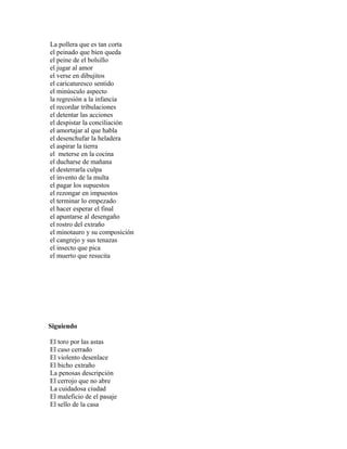 La pollera que es tan corta
el peinado que bien queda
el peine de el bolsillo
el jugar al amor
el verse en dibujitos
el caricaturesco sentido
el minúsculo aspecto
la regresión a la infancia
el recordar tribulaciones
el detentar las acciones
el despistar la conciliación
el amortajar al que habla
el desenchufar la heladera
el aspirar la tierra
el meterse en la cocina
el ducharse de mañana
el desterrarla culpa
el invento de la multa
el pagar los supuestos
el rezongar en impuestos
el terminar lo empezado
el hacer esperar el final
el apuntarse al desengaño
el rostro del extraño
el minotauro y su composición
el cangrejo y sus tenazas
el insecto que pica
el muerto que resucita




Siguiendo

El toro por las astas
El caso cerrado
El violento desenlace
El bicho extraño
La penosas descripción
El cerrojo que no abre
La cuidadosa ciudad
El maleficio de el pasaje
El sello de la casa
 