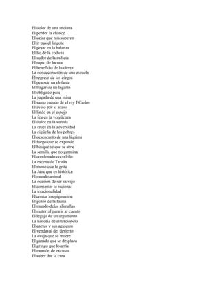 El dolor de una anciana
El perder la chance
El dejar que nos superen
El ir tras el lingote
El pesar en la balanza
El lío de la codicia
El sudor de la milicia
El rapto de locura
El beneficio de lo cierto
La condecoración de una escuela
El regreso de los ciegos
El peso de un elefante
El tragar de un lagarto
El obligado pase
La jugada de una mina
El santo escudo de el rey J Carlos
El aviso por si acaso
El lindo en el espejo
La fea en la vergüenza
El dulce en la vereda
La cruel en la adversidad
La cigüeña de los pobres
El desencanto de una lágrima
El fuego que se expande
El bosque se que se abre
La semilla que no germina
El condenado cocodrilo
La escena de Tarzán
El mono que le grita
La Jane que es histérica
El mundo animal
La ocasión de ser salvaje
El consentir lo racional
La irracionalidad
El contar los pigmentos
El goteo de la fauna
El mundo delas alimañas
El matorral para ir al cuento
El legajo de un argumento
La historia de el terciopelo
El cactus y sus agujeros
El vendaval del desierto
La oveja que se muere
El ganado que se desplaza
El gringo que lo arría
El montón de excusas
El saber dar la cara
 
