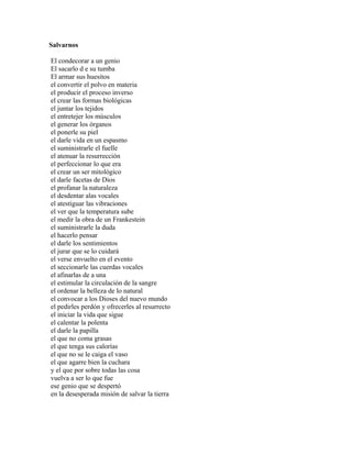 Salvarnos

El condecorar a un genio
El sacarlo d e su tumba
El armar sus huesitos
el convertir el polvo en materia
el producir el proceso inverso
el crear las formas biológicas
el juntar los tejidos
el entretejer los músculos
el generar los órganos
el ponerle su piel
el darle vida en un espasmo
el suministrarle el fuelle
el atenuar la resurrección
el perfeccionar lo que era
el crear un ser mitológico
el darle facetas de Dios
el profanar la naturaleza
el desdentar alas vocales
el atestiguar las vibraciones
el ver que la temperatura sube
el medir la obra de un Frankestein
el suministrarle la duda
el hacerlo pensar
el darle los sentimientos
el jurar que se lo cuidará
el verse envuelto en el evento
el seccionarle las cuerdas vocales
el afinarlas de a una
el estimular la circulación de la sangre
el ordenar la belleza de lo natural
el convocar a los Dioses del nuevo mundo
el pedirles perdón y ofrecerles al resurrecto
el iniciar la vida que sigue
el calentar la polenta
el darle la papilla
el que no coma grasas
el que tenga sus calorías
el que no se le caiga el vaso
el que agarre bien la cuchara
y el que por sobre todas las cosa
vuelva a ser lo que fue
ese genio que se despertó
en la desesperada misión de salvar la tierra
 