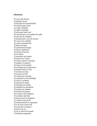 Sabelotodo

El socio del silencio
El garante de paz
El salvador de la humanidad
El señuelo para el pez
La carne mutilada
El cadáver podrido
El alma que huele mal
El corazón que es un pedazo de nada
El sitio de las ciudades
El desencuentro con uno mismo
El verse en la realidad
El creerse omnipotente
El darse ala fuga
El suministrase drogas
El fumar marihuana
El tomar mil licores
El ser adicto
El quemarse por dentro
El sujetar los vientos
El remar contra la corriente
El ampliar el espectro
El clonar la diversidad
El investigar las experiencias
El decidir sobre la vida
El arruinar un traje
El ensuciar el frac
El condecorar el pecho
El sustentar la reversibilidad
El creer lo contrario
El atenuar las dudas
El despistar al extraño
El repudiar las dictaduras
El montar las cadenas
El arrastrar las penas
El ser preso de la infancia
El no haber sido feliz
El desenvolver la elegancia
El resentir el porvenir
El metamorfosear la esperanza
El ir de nuevo hacia allí
El consumar la especie
El parir a un ser
El ser el Alien del mundo
El deshojar margaritas
 
