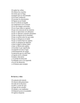 El soplar las velitas
El robarse las cosechas
El remito que no llega
El pagaré que no esta formado
El no tener credencial
El recontar los documentos
El figurar en un listado
El ser la oficina un legado
El comportarse en lo correcto
El ser una imagen convenida
El ser el que todos se suponen
El que nos conozcan de las maneras
El que se aproximen con ademanes
El que se adecuen a nuestros desmanes
El que se aligeren de la ritualidad
El que se porten entre los que están
El que se ubiquen en el ataúd
El que se lustren bien los zapatos
el que se enjuguen las lágrimas
el que le digan el último adiós
el que se liberen del cadalso
el recordar lo que significaba
el asignarle un nuevo lugar
el derramamiento de sangre
la operación que no salió bien
el registro de la voluntad
la lejana vida eterna
y el sentido de dirección
la obligada curva a la izquierda
el aviso de detención
y el frenarse para siempre




De lucros y vidas

El cenáculo del oráculo
El silencio dela pinacoteca
El ruido de la discoteca
El abrir y cerrar de ojos
El lugar de los cereales
El mundo y sus cuadrantes
El bilateral acceso al escándalo
El sigiloso despertar
 