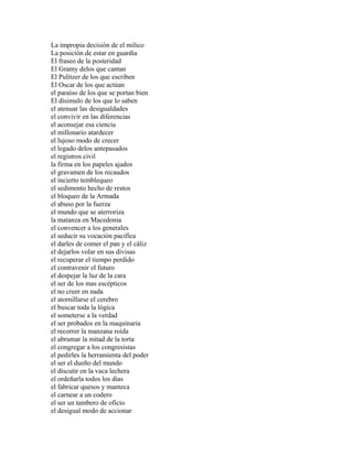 La impropia decisión de el milico
La posición de estar en guardia
El fraseo de la posteridad
El Gramy delos que cantan
El Pulitzer de los que escriben
El Oscar de los que actúan
el paraíso de los que se portan bien
El disimulo de los que lo saben
el atenuar las desigualdades
el convivir en las diferencias
el aconsejar esa ciencia
el millonario atardecer
el lujoso modo de crecer
el legado delos antepasados
el registros civil
la firma en los papeles ajados
el gravamen de los recaudos
el incierto temblequeo
el sedimento hecho de restos
el bloqueo de la Armada
el abuso por la fuerza
el mundo que se aterroriza
la matanza en Macedonia
el convencer a los generales
el seducir su vocación pacifica
el darles de comer el pan y el cáliz
el dejarlos volar en sus divisas
el recuperar el tiempo perdido
el contravenir el futuro
el despejar la luz de la cara
el ser de los mas escépticos
el no creer en nada
el atornillarse el cerebro
el buscar toda la lógica
el someterse a la verdad
el ser probados en la maquinaria
el recorrer la manzana roída
el abrumar la mitad de la torta
el congregar a los congresistas
el pedirles la herramienta del poder
el ser el dueño del mundo
el discutir en la vaca lechera
el ordeñarla todos los días
el fabricar quesos y manteca
el carnear a un codero
el ser un tambero de oficio
el desigual modo de accionar
 