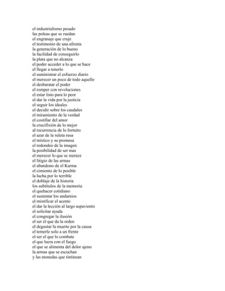 el industrialismo pesado
las poleas que se ruedan
el engranaje que cruje
el testimonio de una afrenta
la generación de lo bueno
la facilidad de conseguirlo
la plata que no alcanza
el poder acceder a lo que se hace
el llegar a tenerlo
el suministrar el esfuerzo diario
el merecer un poco de todo aquello
el desbaratar el poder
el romper con revoluciones
el estar listo para lo peor
el dar la vida por la justicia
el seguir los ideales
el decidir sobre los caudales
el miramiento de la verdad
el costillar del amor
la crucifixión de lo mejor
al recurrencia de lo fortuito
el azar de la ruleta rusa
el místico y su promesa
el redondeo de la imagen
la posibilidad de ser mas
el merecer lo que se merece
el litigio de las armas
el abandono de el Karma
el cimiento de lo posible
la lucha por lo terrible
el doblaje de la historia
los subtítulos de la memoria
el quehacer cotidiano
el sustentar los andamios
el mistificar el acento
el dar la lección al largo aspaviento
el solicitar ayuda
el congregar la ilusión
el ser el que da la orden
el degustar la muerte por la causa
el temerle solo a un frente
el ser el que lo combate
el que lucra con el fuego
el que se alimenta del dolor ajeno
la armas que se escuchan
y las monedas que tintinean
 