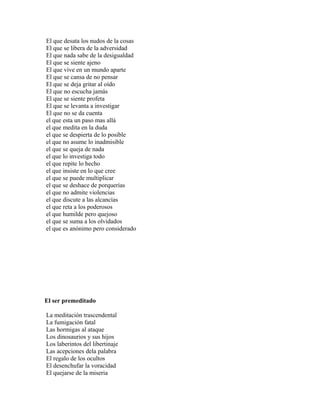 El que desata los nudos de la cosas
El que se libera de la adversidad
El que nada sabe de la desigualdad
El que se siente ajeno
El que vive en un mundo aparte
El que se cansa de no pensar
El que se deja gritar al oído
El que no escucha jamás
El que se siente profeta
El que se levanta a investigar
El que no se da cuenta
el que esta un paso mas allá
el que medita en la duda
el que se despierta de lo posible
el que no asume lo inadmisible
el que se queja de nada
el que lo investiga todo
el que repite lo hecho
el que insiste en lo que cree
el que se puede multiplicar
el que se deshace de porquerías
el que no admite violencias
el que discute a las alcancías
el que reta a los poderosos
el que humilde pero quejoso
el que se suma a los olvidados
el que es anónimo pero considerado




El ser premeditado

La meditación trascendental
La fumigación fatal
Las hormigas al ataque
Los dinosaurios y sus hijos
Los laberintos del libertinaje
Las acepciones dela palabra
El regalo de los ocultos
El desenchufar la voracidad
El quejarse de la miseria
 