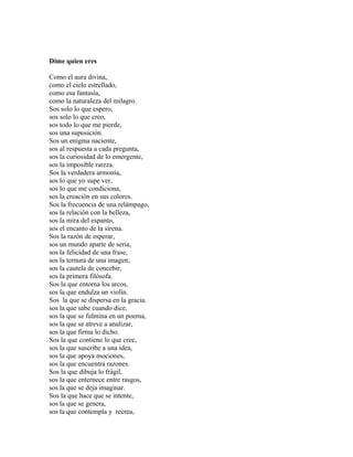 Dime quien eres

Como el aura divina,
como el cielo estrellado,
como esa fantasía,
como la naturaleza del milagro.
Sos solo lo que espero,
sos solo lo que creo,
sos todo lo que me pierde,
sos una suposición.
Sos un enigma naciente,
sos al respuesta a cada pregunta,
sos la curiosidad de lo emergente,
sos la imposible rareza.
Sos la verdadera armonía,
sos lo que yo supe ver,
sos lo que me condiciona,
sos la creación en sus colores.
Sos la frecuencia de una relámpago,
sos la relación con la belleza,
sos la mira del espanto,
sos el encanto de la sirena.
Sos la razón de esperar,
sos un mundo aparte de seria,
sos la felicidad de una frase,
sos la ternura de una imagen;
sos la cautela de concebir,
sos la primera filósofa.
Sos la que entorna los arcos,
sos la que endulza un violín.
Sos la que se dispersa en la gracia.
sos la que sabe cuando dice,
sos la que se fulmina en un poema,
sos la que se atreve a analizar,
sos la que firma lo dicho.
Sos la que contiene lo que cree,
sos la que suscribe a una idea,
sos la que apoya mociones,
sos la que encuentra razones.
Sos la que dibuja lo frágil,
sos la que enternece entre rasgos,
sos la que se deja imaginar.
Sos la que hace que se intente,
sos la que se genera,
sos la que contempla y recrea,
 