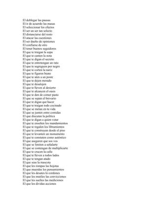 El doblegar las pausas
El ir de acuerdo las masas
El seleccionar los efectos
El ser un ser tan selecto
El distanciarse del resto
El atacar las cuestiones
El ser dueño de opiniones
El confiarse de otro
El tener buenos seguidores
El que te traigan la sopa
El que te canten la nota
El que te digan el secreto
El que te entretengan un rato
El que te segreguen por negro
El que te corten la nariz
El que te figuren beato
El que te aten a un poste
El que te dejen morado
El que te desalojen
El que te lleven al desierto
El que te alcancen el oasis
El que te den de comer pasto
El que se sepan el brevario
El que te digan que hacer
El que te traigan todo cocinado
El que se metan en tu vida
El que se junten entre comidas
El que discutan la política
El que te digan a quien votar
El que te enseñen los mandamientos
El que te regalen los libramientos
El que te construyan desde el piso
El que te levanten un monumento
El que te constaten como auténtico
El que aseguren que sos vos
El que se limiten a señalarte
El que se contengan de multiplicarte
El que te crucen la calle
El que te lleven a todos lados
El que te tengan atado
El que seas la mascota
El que les rompas las hojotas
El que muerdas los pensamientos
El que les desates lo cordones
El que les mutiles las convicciones
El que les sueltes las mediciones
El que les dividas acciones
 