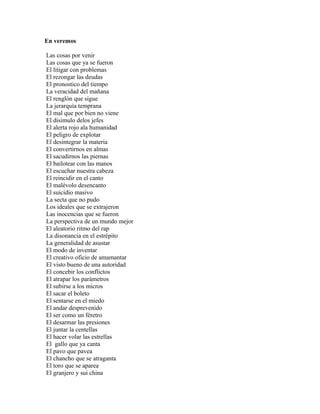 En veremos

Las cosas por venir
Las cosas que ya se fueron
El litigar con problemas
El rezongar las deudas
El pronostico del tiempo
La veracidad del mañana
El renglón que sigue
La jerarquía temprana
El mal que por bien no viene
El disimulo delos jefes
El alerta rojo ala humanidad
El peligro de explotar
El desintegrar la materia
El convertirnos en almas
El sacudirnos las piernas
El bailotear con las manos
El escuchar nuestra cabeza
El reincidir en el canto
El malévolo desencanto
El suicidio masivo
La secta que no pudo
Los ideales que se extrajeron
Las inocencias que se fueron
La perspectiva de un mundo mejor
El aleatorio ritmo del rap
La disonancia en el estrépito
La generalidad de asustar
El modo de inventar
El creativo oficio de amamantar
El visto bueno de una autoridad
El concebir los conflictos
El atrapar los parámetros
El subirse a los micros
El sacar el boleto
El sentarse en el miedo
El andar desprevenido
El ser como un féretro
El desarmar las presiones
El juntar la centellas
El hacer volar las estrellas
El gallo que ya canta
El pavo que pavea
El chancho que se atraganta
El toro que se aparea
El granjero y sui china
 