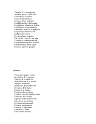 El meollo de la otra esquina
La ciudad que se desparrama
El encanto de las damas
El aspecto de caballeros
El sentido de ser auténticos
El maldito esfuerzo de tropezar
El condenado episodio de deslizar
El enfrascado terreno del lugar
El milenario sismo de la eternidad
El registro de la mismisidad
El adquirir la versión
El respetar la prescripción
El seguir los versos del que sabe
El escribir la propia melancolía
El distribuir la elegancia de sufrir
El eterno cabello de un ángel
El mismo recorrido que ayer




Razones

El juramento de prevención
Las palabras de precaución
El aliento de la oposición
La investigación de la acción
La regalía de un misil
La respuesta de un entendido
El resumen de lo hecho
El canto de la religión
El respeto a los artefactos
El mismo caso que el del olvidado
El reciclaje de la herejía
La promiscuidad de la armonía
El acento de las verdades
El resignar la inmensidad
El recrear los momentos
El subirse al argumento
El entender la trama
El discutir los porques
 