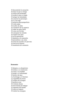 El descontrolar la sensación
El atacar al que se instiga
El mérito del profanador
El recibir lo que es vetado
El atrapar las nimiedades
El conectar los personajes
El ir y tras algo
El pretérito pluscuamperfecto
El verbo matar
El resabio de odiar
El crematorio de la vagancia
El sudar las gotas falsas
El verse en el olvido
El carraspear las miradas
El respirar aire puro
El ser la generación
El dedicarse a la castración
El personificar a un cristo
El actuar de acuerdo a lo previsto
El resto de la historia
El montículo de la memoria




Desmontar

El déspota y su despotismo
El místico y su misticismo
El cruel y su crueldad
El jarabe y al enfermedad
El archivo de ipso
La luciérnaga y el iluminar
La seguidilla de errores
El sondeo de la imagen
El perfecto errar
El virulento drama
El atrevimiento de indagar
El segmento del mundo
El caerse al espacio
El rotular las consignas
 