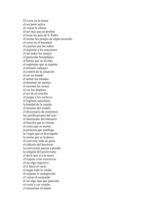 El verse en la trama
el ser parte activa
el volcar la silueta
el ser mas que un profeta
el tocar los pies de S. Pedro
el recitar los pasajes de algún recuerdo
el verse en el insomnio
el caminar por las nubes
el registrar a los marcianos
el ser todos los enanos
el particular hemipléjico
el hereje que se levanta
el superman que se espanta
el trémulo callejero
el control de la situación
el ser un dotado
el armar las miradas
el dominar las mentes
el escrutar las sienes
el ver los disparos
el ser de el concilio
el juzgar a los esclavos
el régimen autoritario
la bondad de la manija
el término del erudito
el diccionario de sinónimos
las justificaciones del acto
el intermedio del entreacto
al función que se retoma
el corso que se asoma
la princesa que naufraga
la virgen que es desvirgada
la sirena que se la pesca
el convertir todo en gesta
el ridículo del heroísmo
la convicción puesta a prueba
la religión del positivismo
el decir que si a la nuera
el respeto a los corrosivos
el ser algo regresivo
el ir hacia el vacío
el negar todo lo creído
el rejuntar lo ennegrecido
el vaciar el contenido
el ser algo mas que parecido
el vestir y ser vestido
el transeúnte olvidado
 