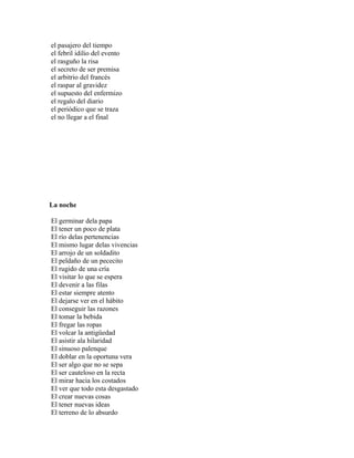 el pasajero del tiempo
el febril idilio del evento
el rasguño la risa
el secreto de ser premisa
el arbitrio del francés
el raspar al gravidez
el supuesto del enfermizo
el regalo del diario
el periódico que se traza
el no llegar a el final




La noche

El germinar dela papa
El tener un poco de plata
El río delas pertenencias
El mismo lugar delas vivencias
El arrojo de un soldadito
El peldaño de un pececito
El rugido de una cría
El visitar lo que se espera
El devenir a las filas
El estar siempre atento
El dejarse ver en el hábito
El conseguir las razones
El tomar la bebida
El fregar las ropas
El volcar la antigüedad
El asistir ala hilaridad
El sinuoso palenque
El doblar en la oportuna vera
El ser algo que no se sepa
El ser cauteloso en la recta
El mirar hacia los costados
El ver que todo esta desgastado
El crear nuevas cosas
El tener nuevas ideas
El terreno de lo absurdo
 